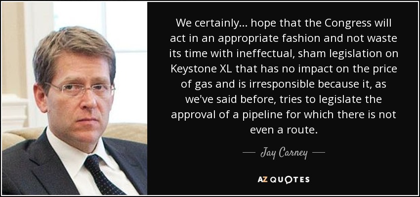 We certainly ... hope that the Congress will act in an appropriate fashion and not waste its time with ineffectual, sham legislation on Keystone XL that has no impact on the price of gas and is irresponsible because it, as we've said before, tries to legislate the approval of a pipeline for which there is not even a route. - Jay Carney