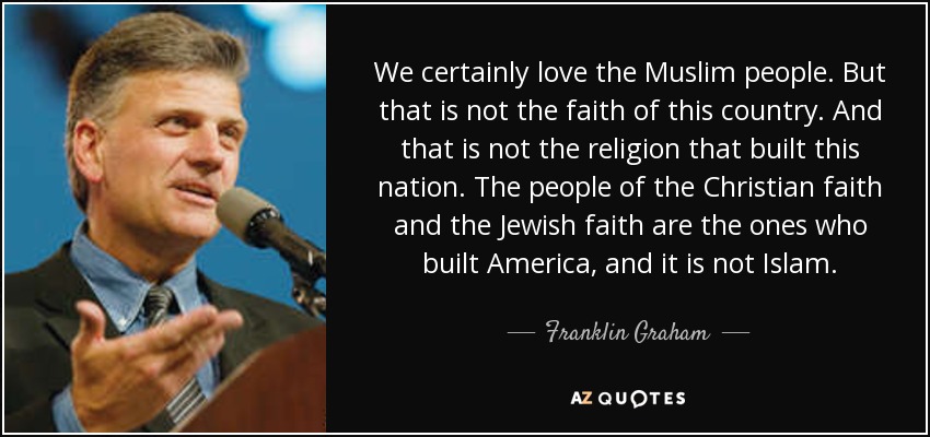 We certainly love the Muslim people. But that is not the faith of this country. And that is not the religion that built this nation. The people of the Christian faith and the Jewish faith are the ones who built America, and it is not Islam. - Franklin Graham