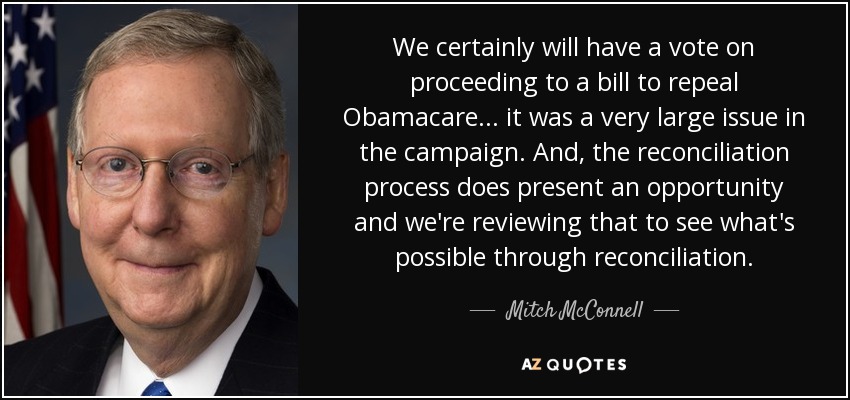 We certainly will have a vote on proceeding to a bill to repeal Obamacare... it was a very large issue in the campaign. And, the reconciliation process does present an opportunity and we're reviewing that to see what's possible through reconciliation. - Mitch McConnell
