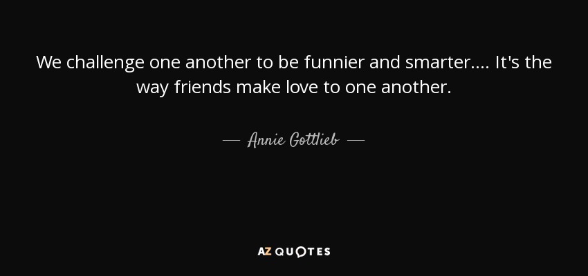 We challenge one another to be funnier and smarter.... It's the way friends make love to one another. - Annie Gottlieb