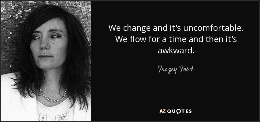 We change and it's uncomfortable. We flow for a time and then it's awkward. - Frazey Ford