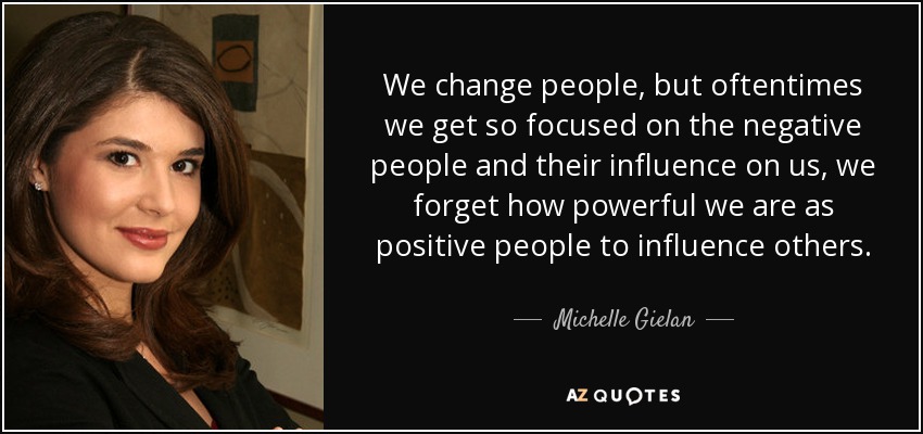 We change people, but oftentimes we get so focused on the negative people and their influence on us, we forget how powerful we are as positive people to influence others. - Michelle Gielan
