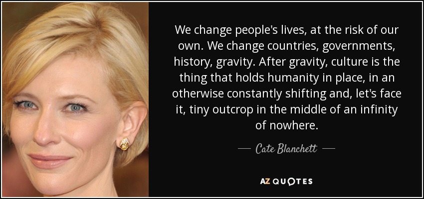 We change people's lives, at the risk of our own. We change countries, governments, history, gravity. After gravity, culture is the thing that holds humanity in place, in an otherwise constantly shifting and, let's face it, tiny outcrop in the middle of an infinity of nowhere. - Cate Blanchett