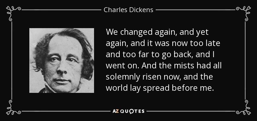 We changed again, and yet again, and it was now too late and too far to go back, and I went on. And the mists had all solemnly risen now, and the world lay spread before me. - Charles Dickens