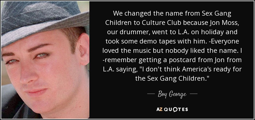 We changed the name from Sex Gang Children to Culture Club because Jon Moss, our drummer, went to L.A. on holiday and took some demo tapes with him. -Everyone loved the music but nobody liked the name. I -remember getting a postcard from Jon from L.A. saying, 