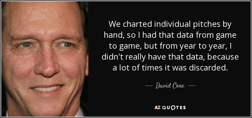We charted individual pitches by hand, so I had that data from game to game, but from year to year, I didn't really have that data, because a lot of times it was discarded. - David Cone