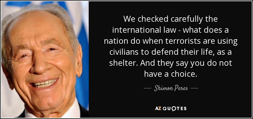 We checked carefully the international law - what does a nation do when terrorists are using civilians to defend their life, as a shelter. And they say you do not have a choice. - Shimon Peres