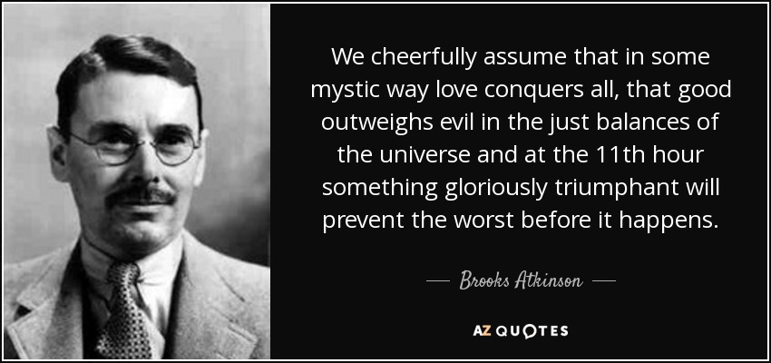 We cheerfully assume that in some mystic way love conquers all, that good outweighs evil in the just balances of the universe and at the 11th hour something gloriously triumphant will prevent the worst before it happens. - Brooks Atkinson