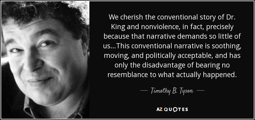 We cherish the conventional story of Dr. King and nonviolence, in fact, precisely because that narrative demands so little of us…This conventional narrative is soothing, moving, and politically acceptable, and has only the disadvantage of bearing no resemblance to what actually happened. - Timothy B. Tyson