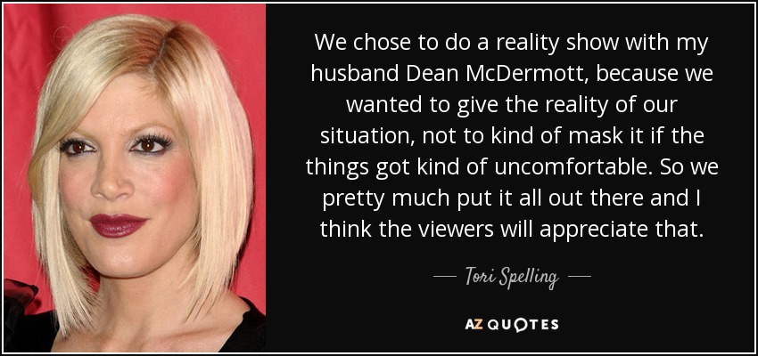 We chose to do a reality show with my husband Dean McDermott, because we wanted to give the reality of our situation, not to kind of mask it if the things got kind of uncomfortable. So we pretty much put it all out there and I think the viewers will appreciate that. - Tori Spelling
