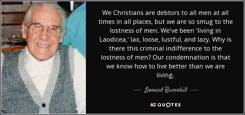 We Christians are debtors to all men at all times in all places, but we are so smug to the lostness of men. We've been 'living in Laodicea,' lax, loose, lustful, and lazy. Why is there this criminal indifference to the lostness of men? Our condemnation is that we know how to live better than we are living. - Leonard Ravenhill
