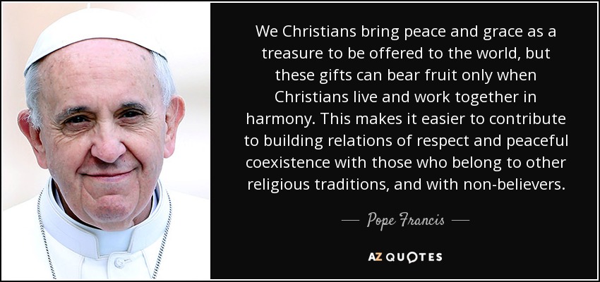 We Christians bring peace and grace as a treasure to be offered to the world, but these gifts can bear fruit only when Christians live and work together in harmony. This makes it easier to contribute to building relations of respect and peaceful coexistence with those who belong to other religious traditions, and with non-believers. - Pope Francis