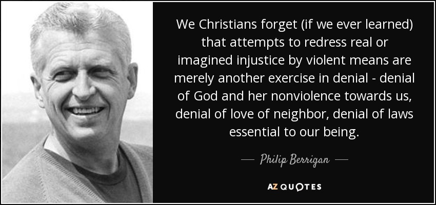 We Christians forget (if we ever learned) that attempts to redress real or imagined injustice by violent means are merely another exercise in denial - denial of God and her nonviolence towards us, denial of love of neighbor, denial of laws essential to our being. - Philip Berrigan