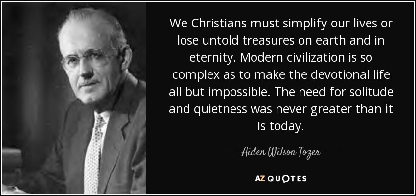 We Christians must simplify our lives or lose untold treasures on earth and in eternity. Modern civilization is so complex as to make the devotional life all but impossible. The need for solitude and quietness was never greater than it is today. - Aiden Wilson Tozer