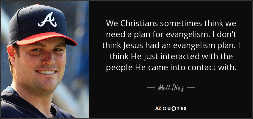 We Christians sometimes think we need a plan for evangelism. I don't think Jesus had an evangelism plan. I think He just interacted with the people He came into contact with. - Matt Diaz
