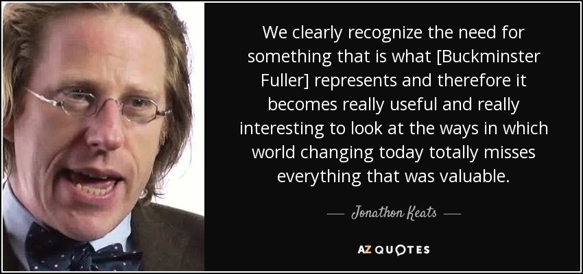 We clearly recognize the need for something that is what [Buckminster Fuller] represents and therefore it becomes really useful and really interesting to look at the ways in which world changing today totally misses everything that was valuable. - Jonathon Keats