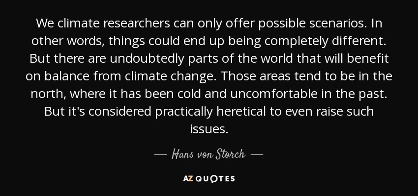 We climate researchers can only offer possible scenarios. In other words, things could end up being completely different. But there are undoubtedly parts of the world that will benefit on balance from climate change. Those areas tend to be in the north, where it has been cold and uncomfortable in the past. But it's considered practically heretical to even raise such issues. - Hans von Storch