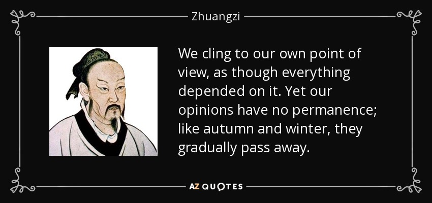 We cling to our own point of view, as though everything depended on it. Yet our opinions have no permanence; like autumn and winter, they gradually pass away. - Zhuangzi