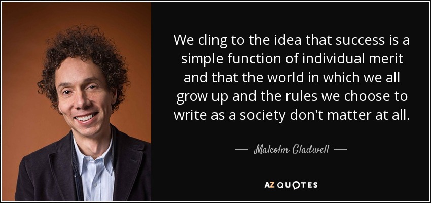 We cling to the idea that success is a simple function of individual merit and that the world in which we all grow up and the rules we choose to write as a society don't matter at all. - Malcolm Gladwell