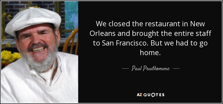 We closed the restaurant in New Orleans and brought the entire staff to San Francisco. But we had to go home. - Paul Prudhomme