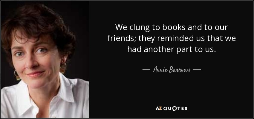 We clung to books and to our friends; they reminded us that we had another part to us. - Annie Barrows