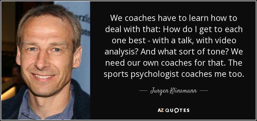 We coaches have to learn how to deal with that: How do I get to each one best - with a talk, with video analysis? And what sort of tone? We need our own coaches for that. The sports psychologist coaches me too. - Jurgen Klinsmann