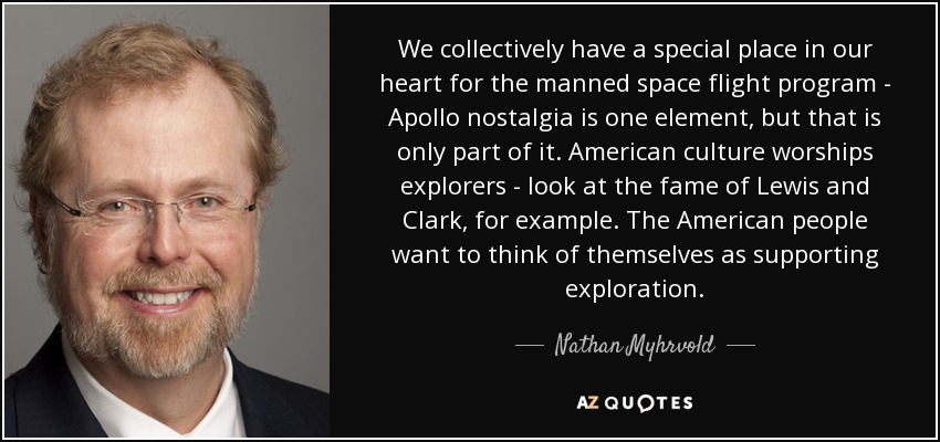 We collectively have a special place in our heart for the manned space flight program - Apollo nostalgia is one element, but that is only part of it. American culture worships explorers - look at the fame of Lewis and Clark, for example. The American people want to think of themselves as supporting exploration. - Nathan Myhrvold