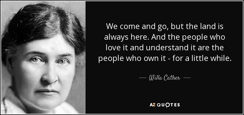 We come and go, but the land is always here. And the people who love it and understand it are the people who own it - for a little while. - Willa Cather