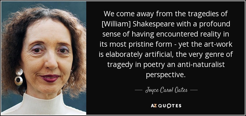 We come away from the tragedies of [William] Shakespeare with a profound sense of having encountered reality in its most pristine form - yet the art-work is elaborately artificial, the very genre of tragedy in poetry an anti-naturalist perspective. - Joyce Carol Oates