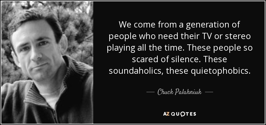 We come from a generation of people who need their TV or stereo playing all the time. These people so scared of silence. These soundaholics, these quietophobics. - Chuck Palahniuk