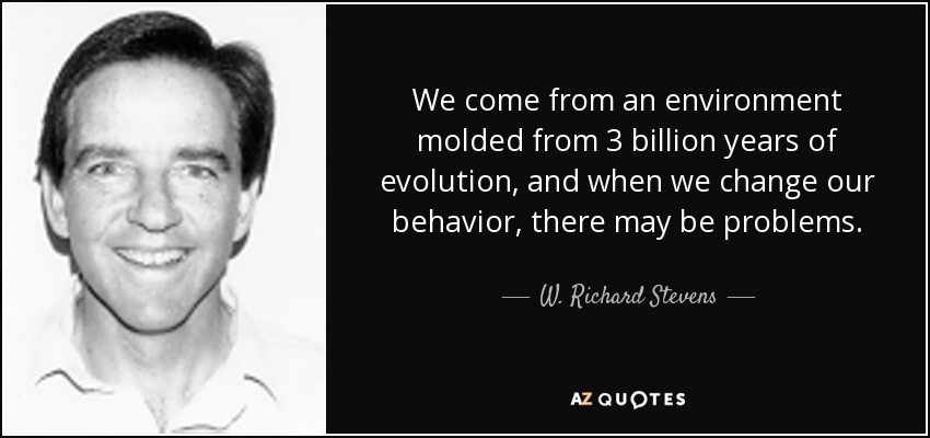 We come from an environment molded from 3 billion years of evolution, and when we change our behavior, there may be problems. - W. Richard Stevens