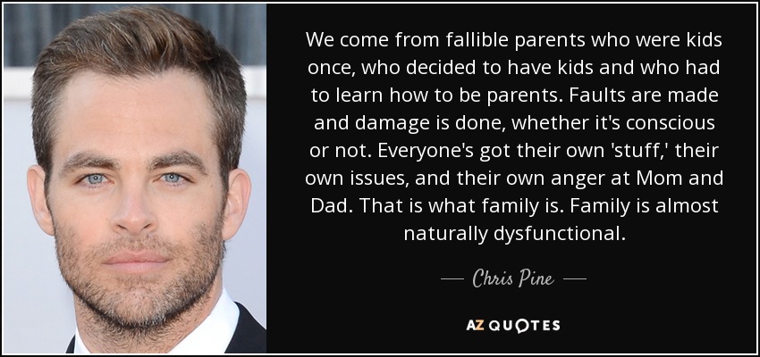 We come from fallible parents who were kids once, who decided to have kids and who had to learn how to be parents. Faults are made and damage is done, whether it's conscious or not. Everyone's got their own 'stuff,' their own issues, and their own anger at Mom and Dad. That is what family is. Family is almost naturally dysfunctional. - Chris Pine