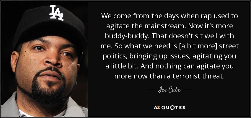 We come from the days when rap used to agitate the mainstream. Now it's more buddy-buddy. That doesn't sit well with me. So what we need is [a bit more] street politics, bringing up issues, agitating you a little bit. And nothing can agitate you more now than a terrorist threat. - Ice Cube