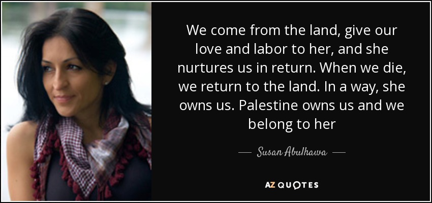 We come from the land, give our love and labor to her, and she nurtures us in return. When we die, we return to the land. In a way, she owns us. Palestine owns us and we belong to her - Susan Abulhawa