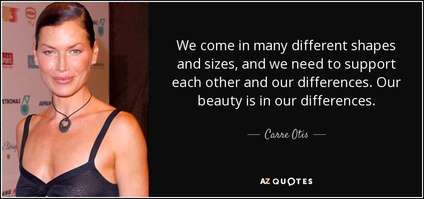 We come in many different shapes and sizes, and we need to support each other and our differences. Our beauty is in our differences. - Carre Otis