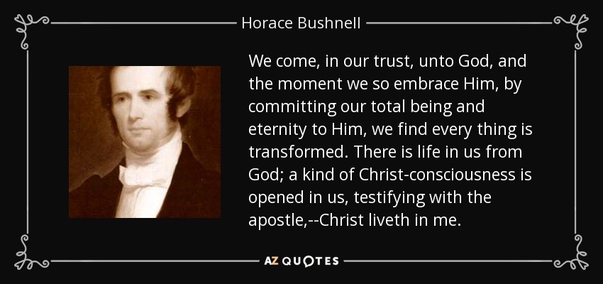 We come, in our trust, unto God, and the moment we so embrace Him, by committing our total being and eternity to Him, we find every thing is transformed. There is life in us from God; a kind of Christ-consciousness is opened in us, testifying with the apostle,--Christ liveth in me. - Horace Bushnell