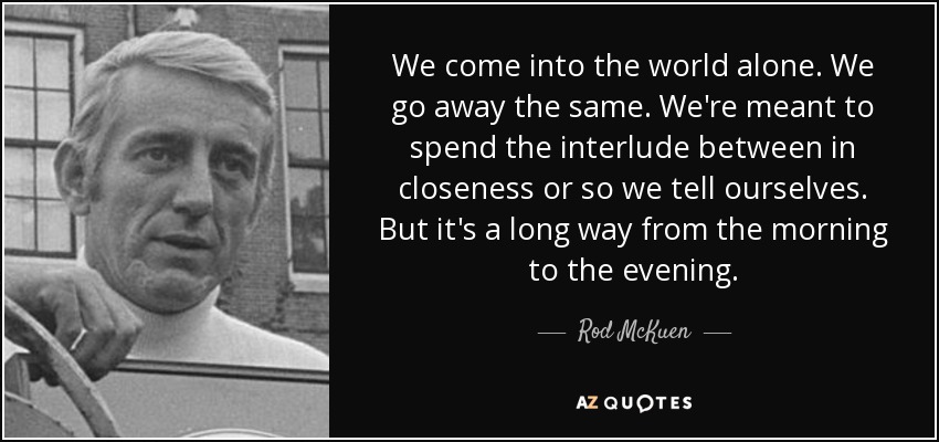 We come into the world alone. We go away the same. We're meant to spend the interlude between in closeness or so we tell ourselves. But it's a long way from the morning to the evening. - Rod McKuen