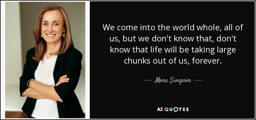 We come into the world whole, all of us, but we don't know that, don't know that life will be taking large chunks out of us, forever. - Mona Simpson