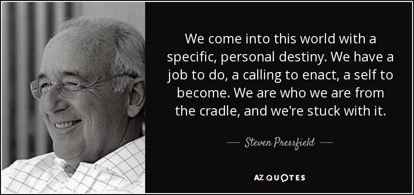We come into this world with a specific, personal destiny. We have a job to do, a calling to enact, a self to become. We are who we are from the cradle, and we're stuck with it. - Steven Pressfield