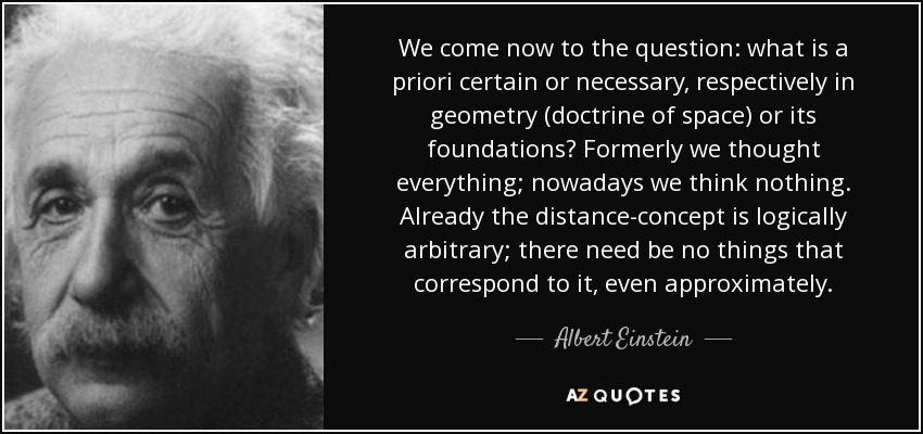 We come now to the question: what is a priori certain or necessary, respectively in geometry (doctrine of space) or its foundations? Formerly we thought everything; nowadays we think nothing. Already the distance-concept is logically arbitrary; there need be no things that correspond to it, even approximately. - Albert Einstein