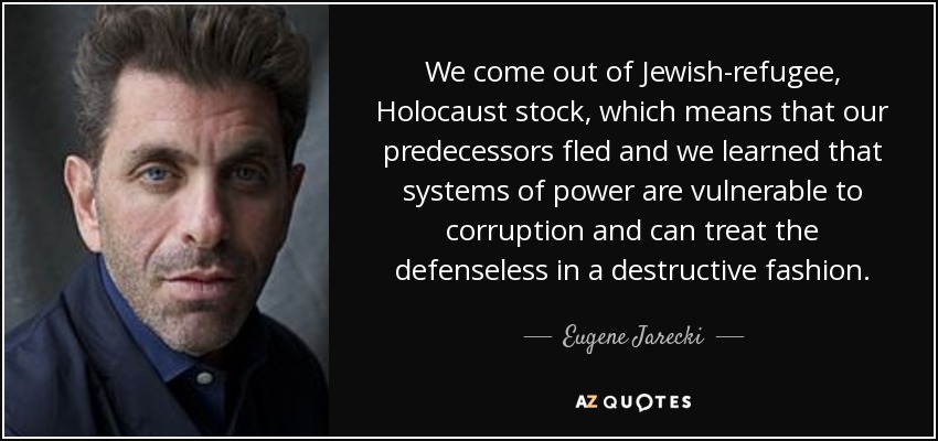 We come out of Jewish-refugee, Holocaust stock, which means that our predecessors fled and we learned that systems of power are vulnerable to corruption and can treat the defenseless in a destructive fashion. - Eugene Jarecki
