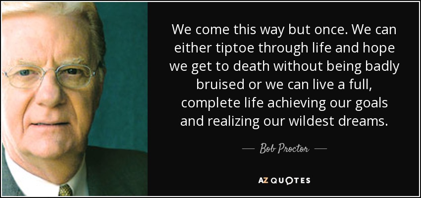 We come this way but once. We can either tiptoe through life and hope we get to death without being badly bruised or we can live a full, complete life achieving our goals and realizing our wildest dreams. - Bob Proctor