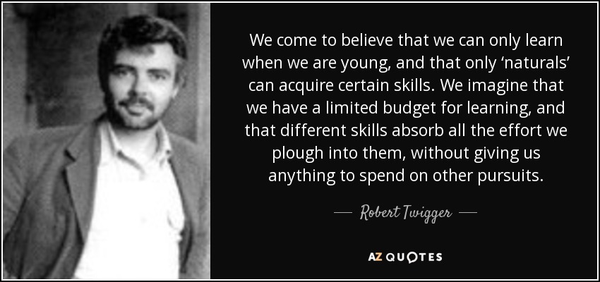 We come to believe that we can only learn when we are young, and that only ‘naturals’ can acquire certain skills. We imagine that we have a limited budget for learning, and that different skills absorb all the effort we plough into them, without giving us anything to spend on other pursuits. - Robert Twigger