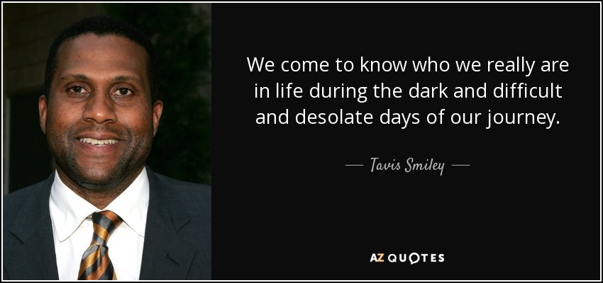 We come to know who we really are in life during the dark and difficult and desolate days of our journey. - Tavis Smiley