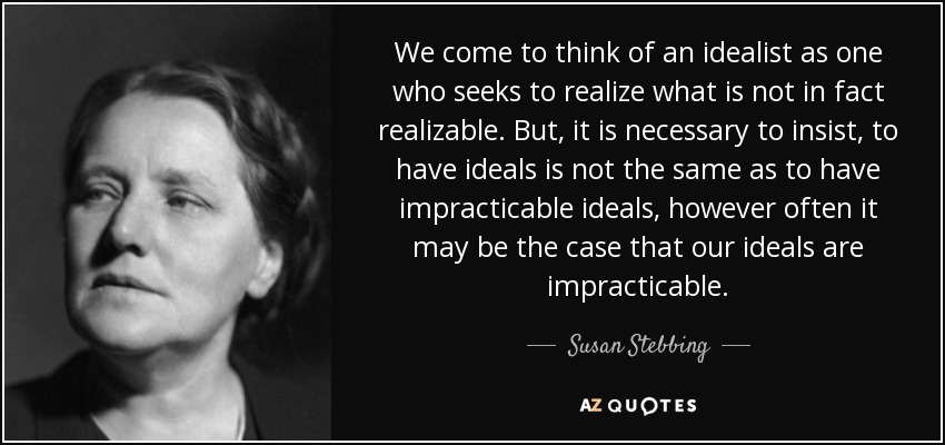 We come to think of an idealist as one who seeks to realize what is not in fact realizable. But, it is necessary to insist, to have ideals is not the same as to have impracticable ideals, however often it may be the case that our ideals are impracticable. - Susan Stebbing