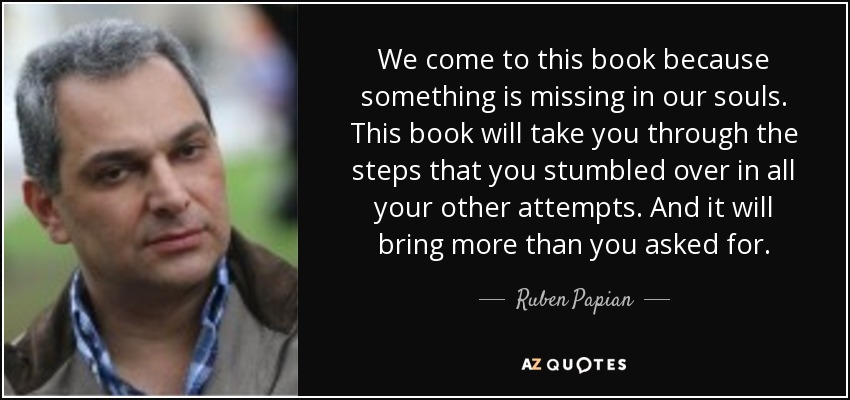 We come to this book because something is missing in our souls. This book will take you through the steps that you stumbled over in all your other attempts. And it will bring more than you asked for. - Ruben Papian