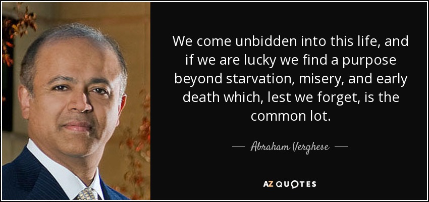 We come unbidden into this life, and if we are lucky we find a purpose beyond starvation, misery, and early death which, lest we forget, is the common lot. - Abraham Verghese