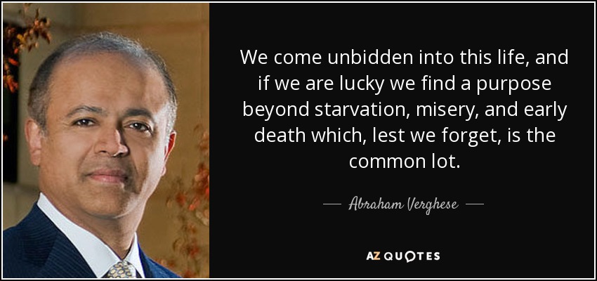 We come unbidden into this life, and if we are lucky we find a purpose beyond starvation, misery, and early death which, lest we forget, is the common lot. - Abraham Verghese