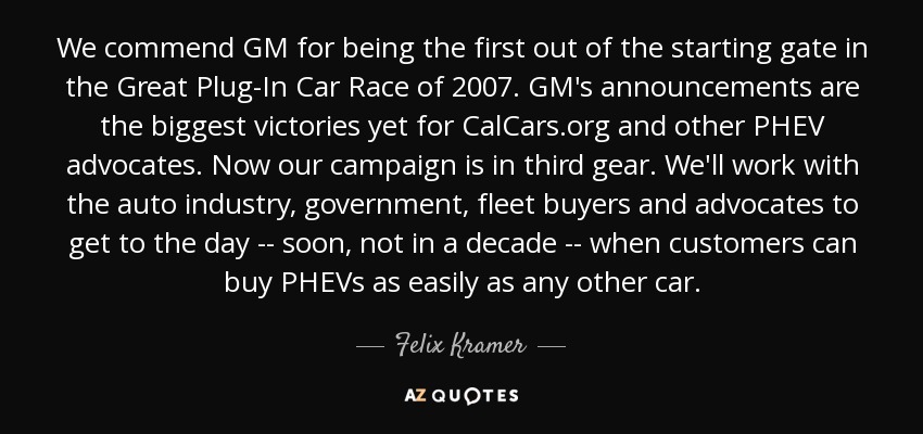We commend GM for being the first out of the starting gate in the Great Plug-In Car Race of 2007. GM's announcements are the biggest victories yet for CalCars.org and other PHEV advocates. Now our campaign is in third gear. We'll work with the auto industry, government, fleet buyers and advocates to get to the day -- soon, not in a decade -- when customers can buy PHEVs as easily as any other car. - Felix Kramer