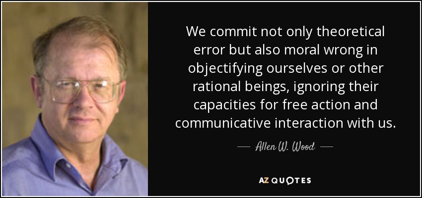 We commit not only theoretical error but also moral wrong in objectifying ourselves or other rational beings, ignoring their capacities for free action and communicative interaction with us. - Allen W. Wood